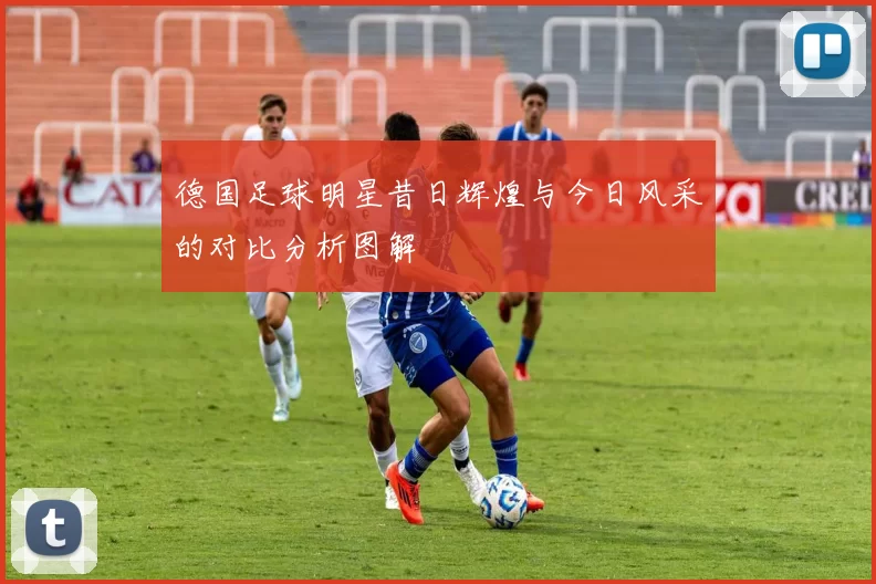 德国足球明星昔日辉煌与今日风采的对比分析图解