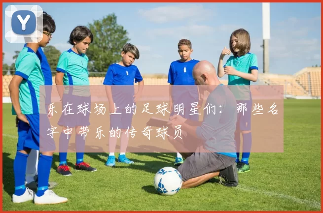 乐在球场上的足球明星们：那些名字中带乐的传奇球员