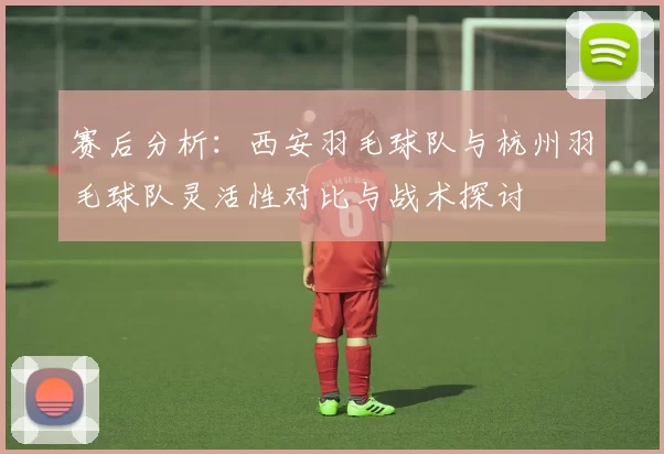 赛后分析：西安羽毛球队与杭州羽毛球队灵活性对比与战术探讨