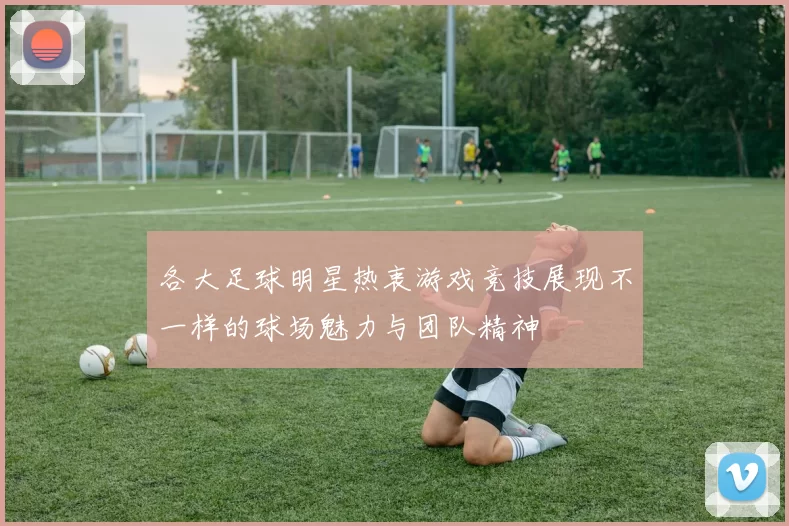 各大足球明星热衷游戏竞技展现不一样的球场魅力与团队精神