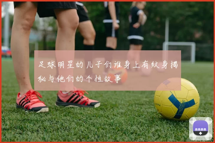 足球明星的儿子们谁身上有纹身揭秘与他们的个性故事