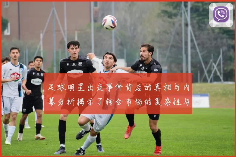 足球明星出走事件背后的真相与内幕分析揭示了转会市场的复杂性与挑战