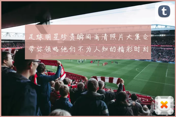 足球明星珍贵瞬间高清照片大集合带你领略他们不为人知的精彩时刻