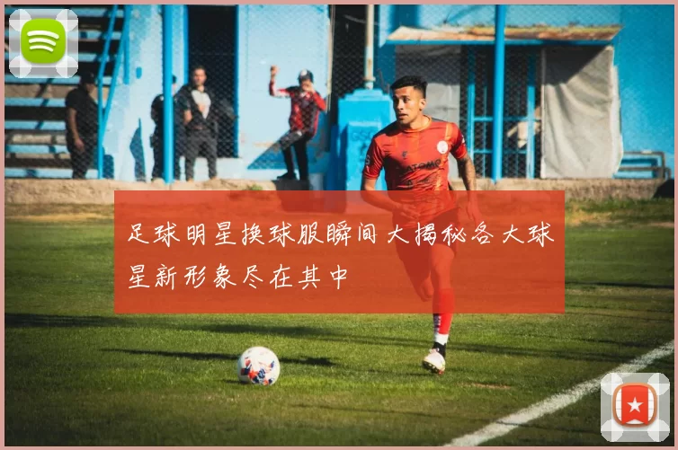 足球明星换球服瞬间大揭秘各大球星新形象尽在其中
