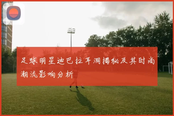 足球明星迪巴拉耳洞揭秘及其时尚潮流影响分析
