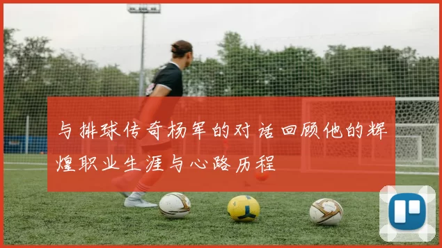 与排球传奇杨军的对话回顾他的辉煌职业生涯与心路历程