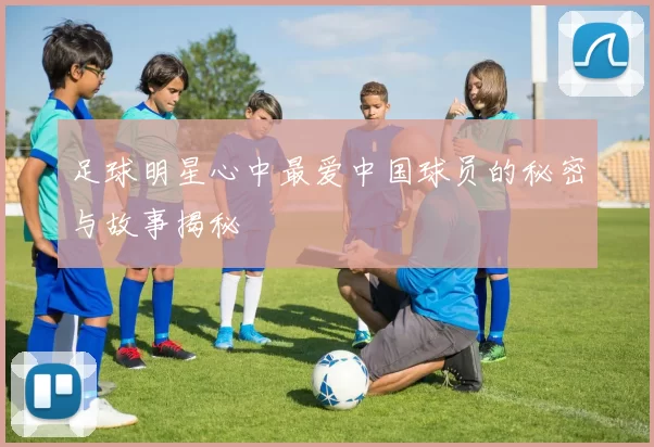 足球明星心中最爱中国球员的秘密与故事揭秘
