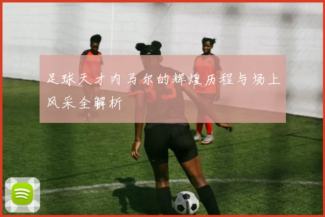 足球天才内马尔的辉煌历程与场上风采全解析