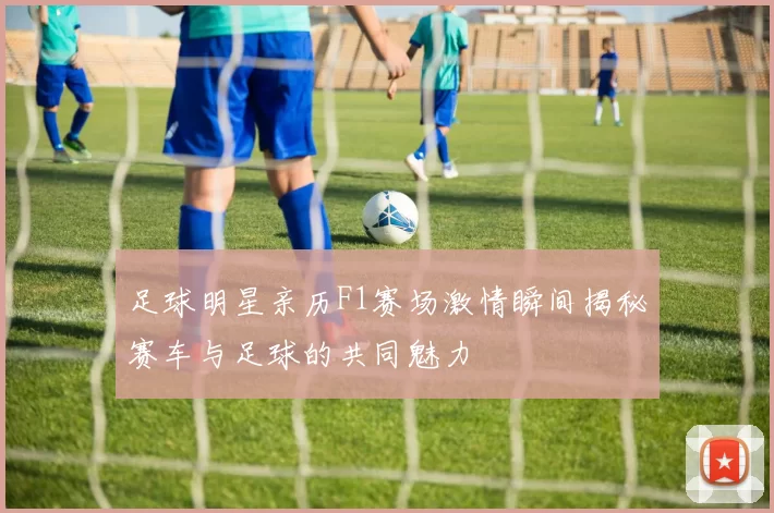 足球明星亲历F1赛场激情瞬间揭秘赛车与足球的共同魅力