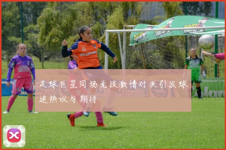 足球巨星同场竞技激情对决引发球迷热议与期待