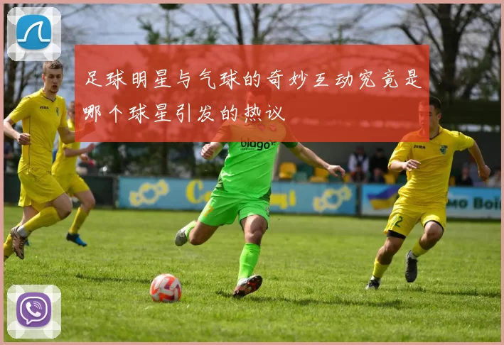 足球明星与气球的奇妙互动究竟是哪个球星引发的热议