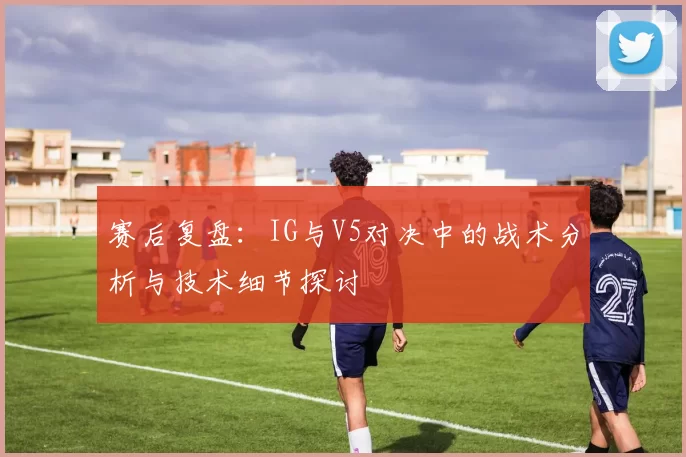 赛后复盘：IG与V5对决中的战术分析与技术细节探讨