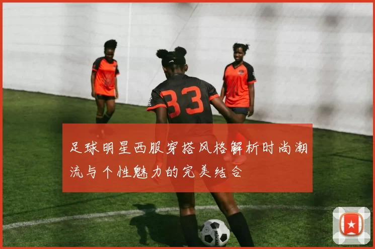 足球明星西服穿搭风格解析时尚潮流与个性魅力的完美结合