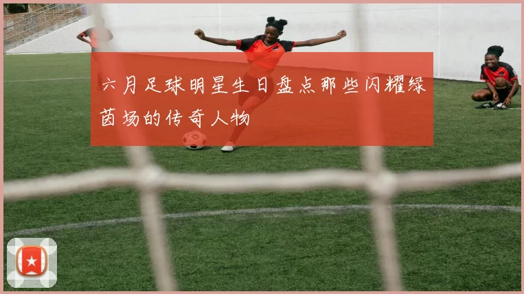 六月足球明星生日盘点那些闪耀绿茵场的传奇人物