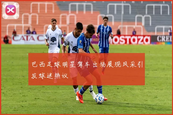 巴西足球明星驾车出场展现风采引发球迷热议