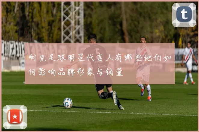 耐克足球明星代言人有哪些他们如何影响品牌形象与销量
