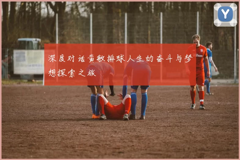 深度对话黄敏排球人生的奋斗与梦想探索之旅