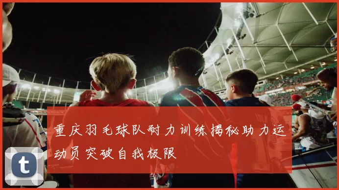 重庆羽毛球队耐力训练揭秘助力运动员突破自我极限