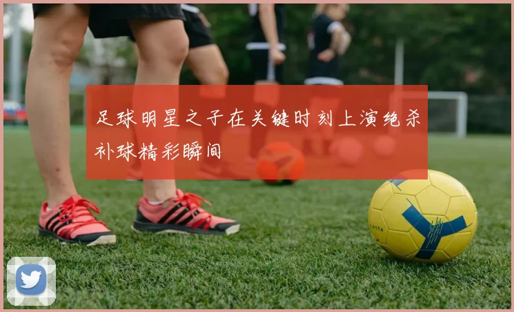 足球明星之子在关键时刻上演绝杀补球精彩瞬间