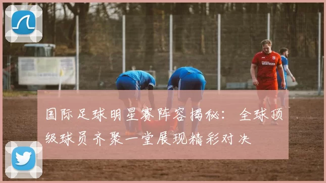 国际足球明星赛阵容揭秘：全球顶级球员齐聚一堂展现精彩对决