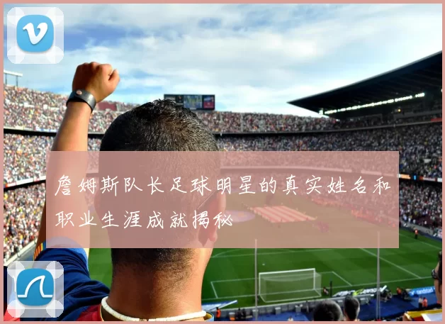 詹姆斯队长足球明星的真实姓名和职业生涯成就揭秘