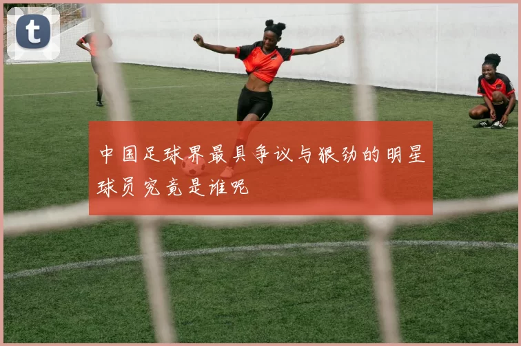 中国足球界最具争议与狠劲的明星球员究竟是谁呢