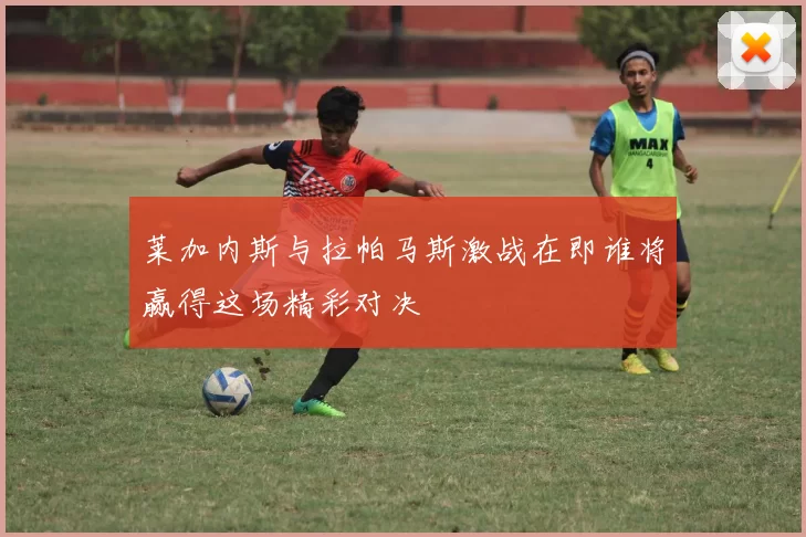 莱加内斯与拉帕马斯激战在即谁将赢得这场精彩对决