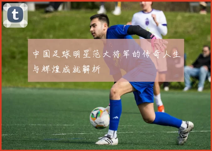 中国足球明星范大将军的传奇人生与辉煌成就解析