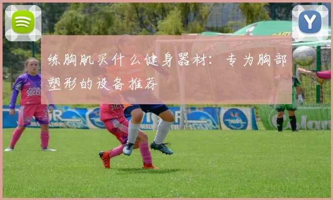 练胸肌买什么健身器材：专为胸部塑形的设备推荐