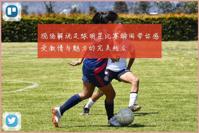现场解说足球明星比赛瞬间带你感受激情与魅力的完美结合
