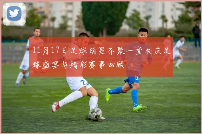 11月17日足球明星齐聚一堂共庆足球盛宴与精彩赛事回顾