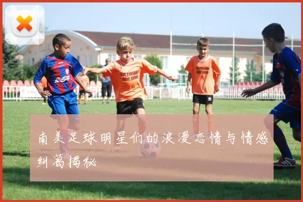 南美足球明星们的浪漫恋情与情感纠葛揭秘