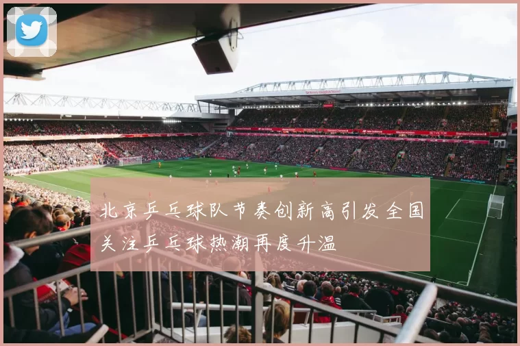 北京乒乓球队节奏创新高引发全国关注乒乓球热潮再度升温
