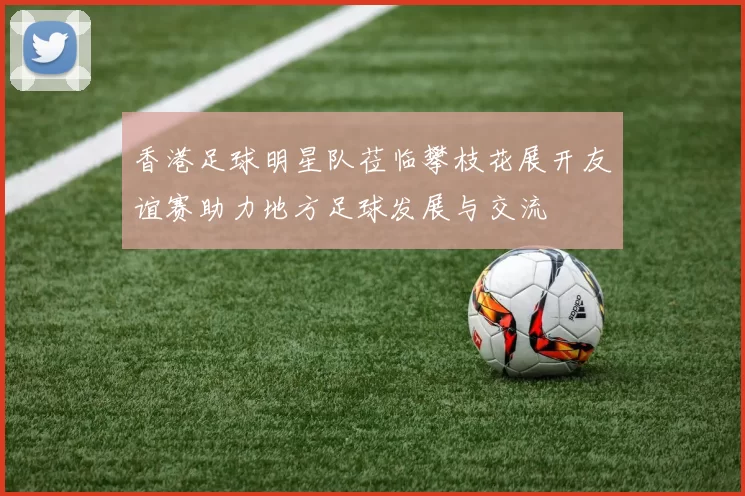 香港足球明星队莅临攀枝花展开友谊赛助力地方足球发展与交流