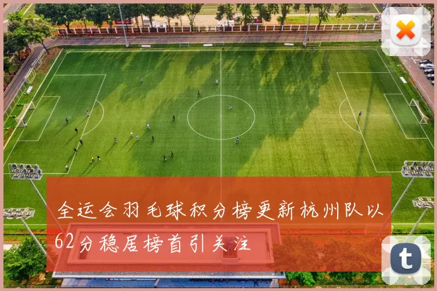 全运会羽毛球积分榜更新杭州队以62分稳居榜首引关注