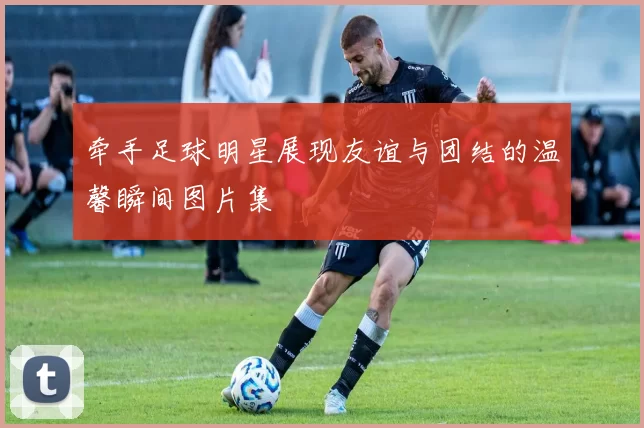 牵手足球明星展现友谊与团结的温馨瞬间图片集