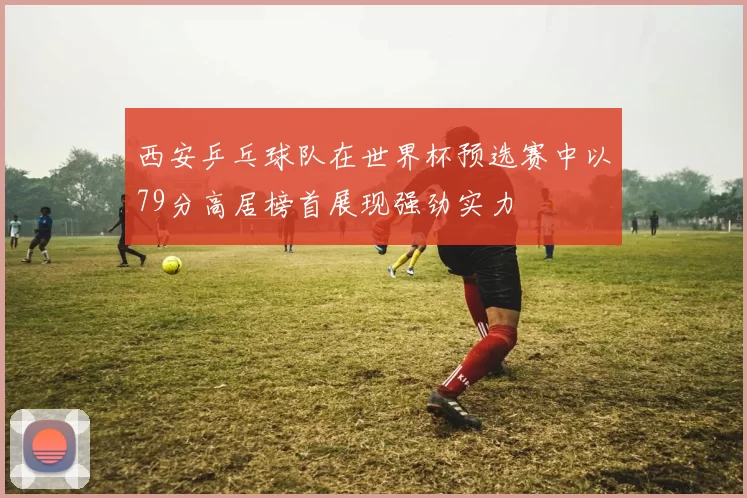 西安乒乓球队在世界杯预选赛中以79分高居榜首展现强劲实力